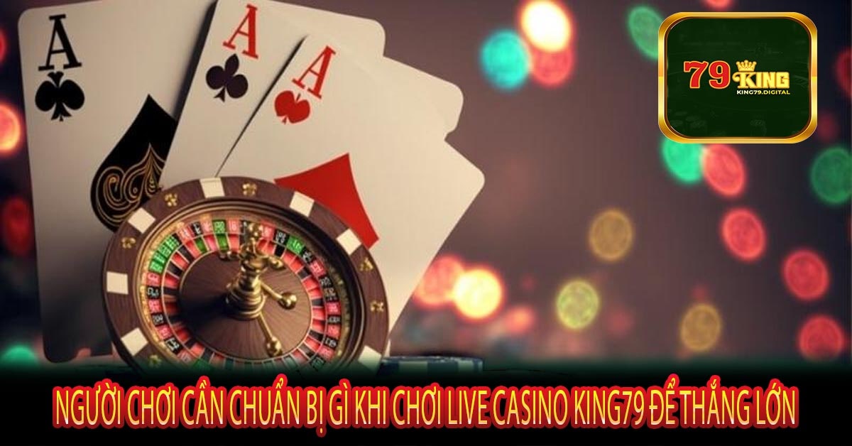 Người Chơi Cần Chuẩn Bị Gì Khi Chơi Live Casino King79 Để Thắng Lớn